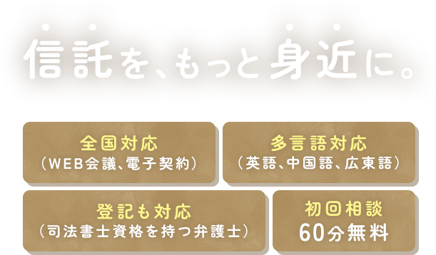 信託を、もっと身近に。 全国対応(WEB会議、電子契約) 多言語対応(英語、中国語、広東語) 登記も対応(司法書士資格を持つ弁護士) 初回相談60分無料